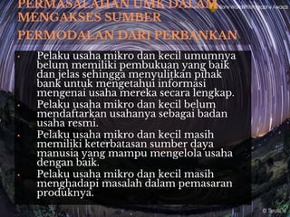 PERMASALAHAN UMK DALAM
MENGAKSES SUMBER
PERMODALAN DARI PERBANKAN
• Pelaku usaha mikro dan kecil umumnya
belum memiliki pembukuan yang baik
dan jelas sehingga menyulitkan pihak
bank untuk mengetahui informasi
mengenai usaha mereka secara lengkap.
• Pelaku usaha mikro dan kecil belum
mendaftarkan usahanya sebagai badan
usaha resmi.
• Pelaku usaha mikro dan kecil masih
memiliki keterbatasan sumber daya
manusia yang mampu mengelola usaha
dengan baik.
• Pelaku usaha mikro dan kecil masih
menghadapi masalah dalam pemasaran
produknya.
 