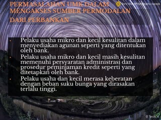 PERMASALAHAN UMK DALAM
MENGAKSES SUMBER PERMODALAN
DARI PERBANKAN
• Pelaku usaha mikro dan kecil kesulitan dalam
menyediakan agunan seperti yang ditentukan
oleh bank.
• Pelaku usaha mikro dan kecil masih kesulitan
memenuhi persyaratan administrasi dan
prosedur peminjaman kredit seperti yang
ditetapkan oleh bank.
• Pelaku usaha dan kecil merasa keberatan
dengan beban suku bunga yang dirasakan
terlalu tinggi.
 