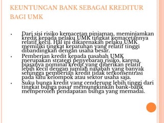 KEUNTUNGAN BANK SEBAGAI KREDITUR
BAGI UMK
▪ Dari sisi risiko kemacetan pinjaman, meminjamkan
kredit kepada pelaku UMK tingkat kemacetannya
relatif kecil. Hal ini dikarenakan pelaku UMK
memiliki tingkat kepatuhan yang relatif tinggi
dibandingkan dengan usaha besar.
▪ Pemberian kredit kepada nasabah UMK
merupakan strategi penyebaran risiko, karena
biasanya nominal kredit yang diberikan relatif
lebih kecil dengan jumlah nasabah yang banyak
sehingga pemberian kredit tidak terkonsentrasi
pada satu kelompok atau sektor usaha saja.
▪ Suku bunga kredit yang cenderung lebih tinggi dari
tingkat bunga pasar memungkinkan bank-bank
memperoleh pendapatan bunga yang memadai.
 