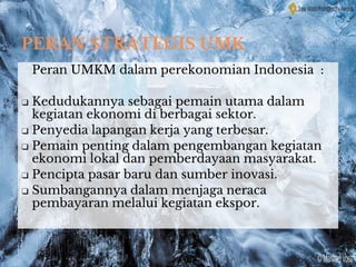 PERAN STRATEGIS UMK
Peran UMKM dalam perekonomian Indonesia :
❑ Kedudukannya sebagai pemain utama dalam
kegiatan ekonomi di berbagai sektor.
❑ Penyedia lapangan kerja yang terbesar.
❑ Pemain penting dalam pengembangan kegiatan
ekonomi lokal dan pemberdayaan masyarakat.
❑ Pencipta pasar baru dan sumber inovasi.
❑ Sumbangannya dalam menjaga neraca
pembayaran melalui kegiatan ekspor.
 