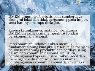 .
• UMKM umumnya berbasis pada sumberdaya
ekonomi lokal dan tidak bergantung pada impor,
serta hasilnya mampu diekspor.
• Karena keunikannya, maka pembangunan
UMKM diyakini akan memperkuat fondasi
perekonomian nasional.
• Perekonomian Indonesia akan memiliki
fundamental yang kuat jika UMKM telah menjadi
pelaku utama yang produktif dan berdaya saing
dalam perekonomian nasional. Untuk itu,
pembangunan koperasi, usaha mikro, kecil dan
menengah perlu menjadi prioritas utama
pembangunan ekonomi nasional dalam jangka
panjang.
 