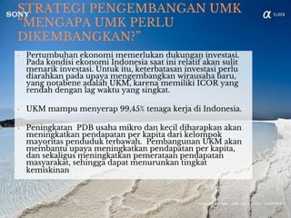 STRATEGI PENGEMBANGAN UMK
“MENGAPA UMK PERLU
DIKEMBANGKAN?”
• Pertumbuhan ekonomi memerlukan dukungan investasi.
Pada kondisi ekonomi Indonesia saat ini relatif akan sulit
menarik investasi. Untuk itu, keterbatasan investasi perlu
diarahkan pada upaya mengembangkan wirausaha baru,
yang notabene adalah UKM, karena memiliki ICOR yang
rendah dengan lag waktu yang singkat.
• UKM mampu menyerap 99,45% tenaga kerja di Indonesia.
• Peningkatan PDB usaha mikro dan kecil diharapkan akan
meningkatkan pendapatan per kapita dari kelompok
mayoritas penduduk terbawah. Pembangunan UKM akan
membantu upaya meningkatkan pendapatan per kapita,
dan sekaligus meningkatkan pemerataan pendapatan
masyarakat, sehingga dapat menurunkan tingkat
kemiskinan
 
