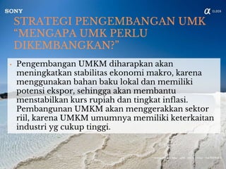 STRATEGI PENGEMBANGAN UMK
“MENGAPA UMK PERLU
DIKEMBANGKAN?”
• Pengembangan UMKM diharapkan akan
meningkatkan stabilitas ekonomi makro, karena
menggunakan bahan baku lokal dan memiliki
potensi ekspor, sehingga akan membantu
menstabilkan kurs rupiah dan tingkat inflasi.
Pembangunan UMKM akan menggerakkan sektor
riil, karena UMKM umumnya memiliki keterkaitan
industri yg cukup tinggi.
 