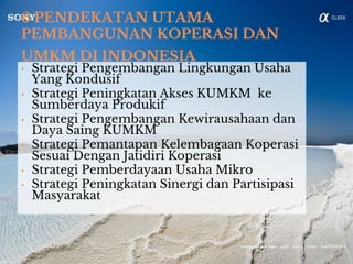 6 PENDEKATAN UTAMA
PEMBANGUNAN KOPERASI DAN
UMKM DI INDONESIA
• Strategi Pengembangan Lingkungan Usaha
Yang Kondusif
• Strategi Peningkatan Akses KUMKM ke
Sumberdaya Produkif
• Strategi Pengembangan Kewirausahaan dan
Daya Saing KUMKM
• Strategi Pemantapan Kelembagaan Koperasi
Sesuai Dengan Jatidiri Koperasi
• Strategi Pemberdayaan Usaha Mikro
• Strategi Peningkatan Sinergi dan Partisipasi
Masyarakat
 
