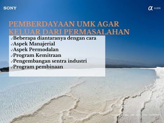PEMBERDAYAAN UMK AGAR
KELUAR DARI PERMASALAHAN
✓Beberapa diantaranya dengan cara
✓Aspek Manajerial
✓Aspek Permodalan
✓Program Kemitraan
✓Pengembangan sentra industri
✓Program pembinaan
 