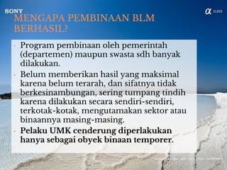 MENGAPA PEMBINAAN BLM
BERHASIL?
• Program pembinaan oleh pemerintah
(departemen) maupun swasta sdh banyak
dilakukan.
• Belum memberikan hasil yang maksimal
karena belum terarah, dan sifatnya tidak
berkesinambungan, sering tumpang tindih
karena dilakukan secara sendiri-sendiri,
terkotak-kotak, mengutamakan sektor atau
binaannya masing-masing.
• Pelaku UMK cenderung diperlakukan
hanya sebagai obyek binaan temporer.
 
