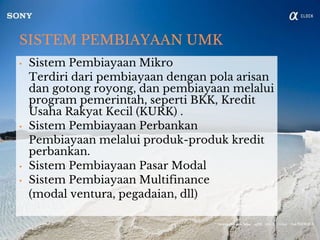 SISTEM PEMBIAYAAN UMK
• Sistem Pembiayaan Mikro
Terdiri dari pembiayaan dengan pola arisan
dan gotong royong, dan pembiayaan melalui
program pemerintah, seperti BKK, Kredit
Usaha Rakyat Kecil (KURK) .
• Sistem Pembiayaan Perbankan
Pembiayaan melalui produk-produk kredit
perbankan.
• Sistem Pembiayaan Pasar Modal
• Sistem Pembiayaan Multifinance
(modal ventura, pegadaian, dll)
 