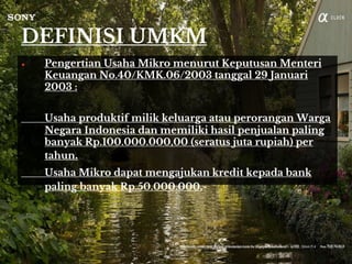 DEFINISI UMKM
● Pengertian Usaha Mikro menurut Keputusan Menteri
Keuangan No.40/KMK.06/2003 tanggal 29 Januari
2003 :
Usaha produktif milik keluarga atau perorangan Warga
Negara Indonesia dan memiliki hasil penjualan paling
banyak Rp.100.000.000,00 (seratus juta rupiah) per
tahun.
Usaha Mikro dapat mengajukan kredit kepada bank
paling banyak Rp.50.000.000,-
 