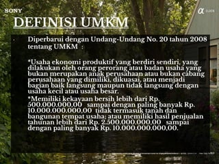 DEFINISI UMKM
• Diperbarui dengan Undang-Undang No. 20 tahun 2008
tentang UMKM :
*Usaha ekonomi produktif yang berdiri sendiri, yang
dilakukan oleh orang perorang atau badan usaha yang
bukan merupakan anak perusahaan atau bukan cabang
perusahaan yang dimiliki, dikuasai, atau menjadi
bagian baik langsung maupun tidak langsung dengan
usaha kecil atau usaha besar.
*Memiliki kekayaan bersih lebih dari Rp.
500.000.000,00 sampai dengan paling banyak Rp.
10.000.000.000,00 tidak termasuk tanah dan
bangunan tempat usaha; atau memiliki hasil penjualan
tahunan lebih dari Rp. 2.500.000.000,00 sampai
dengan paling banyak Rp. 10.000.000.000,00.
 
