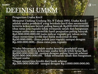 DEFINISI UMKM
● Pengertian Usaha Kecil
Menurut Undang-Undang No. 9 Tahun 1995, Usaha Kecil
adalah usaha produktif yang berskala kecil dan memenuhi
kriteria kekayaan bersih paling banyak Rp200.000.000,00
(dua ratus juta rupiah) tidak termasuk tanah dan bangunan
tempat usaha atau memiliki hasil penjualan paling banyak
Rp1.000.000.000,00 (satu milyar rupiah) per tahun serta
dapat menerima kredit dari bank maksimal di atas
Rp50.000.000,- (lima puluh juta rupiah) sampai dengan
Rp.500.000.000,- (lima ratus juta rupiah).
*Usaha Menengah adalah usaha bersifat produktif yang
memenuhi kriteria kekayaan usaha bersih lebih besar dari
Rp200.000.000,00 sampai dengan paling banyak sebesar
Rp10.000.000.000,00, tidak termasuk tanah dan bangunan
tempat usaha
*Dapat menerima kredit dari bank sebesar
Rp.500.000.000,00 sampai dengan Rp.5.000.000.000,00.
 