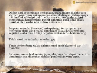 Dilihat dari kepentingan perbankan, usaha mikro adalah suatu
segmen pasar yang cukup potensial untuk dilayani dalam upaya
meningkatkan fungsi intermediasi-nya karena usaha mikro
mempunyai karakteristik positif dan unik yang tidak selalu
dimiliki oleh usaha non mikro, antara lain :
• Perputaran usaha (turn over) cukup tinggi, kemampuannya
menyerap dana yang mahal dan dalam situasi krisis ekonomi
kegiatan usaha masih tetap berjalan bahkan terus berkembang;
• Tidak sensitive terhadap suku bunga;
• Tetap berkembang walau dalam situasi krisis ekonomi dan
moneter;
• Pada umumnya berkarakter jujur, ulet, lugu dan dapat menerima
bimbingan asal dilakukan dengan pendekatan yang tepat.
 