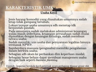 KARAKTERISTIK UMK
Usaha Kecil
• Jenis barang/komoditi yang diusahakan umumnya sudah
tetap tidak gampang berubah;
• Lokasi/tempat usaha umumnya sdh menetap tdk
berpindah-pindah;
• Pada umumnya sudah melakukan administrasi keuangan
walau masih sederhana, keuangan perusahaan sudah mulai
dipisahkan dengan keuangan keluarga, sudah membuat
neraca usaha;
• Sudah memiliki izin usaha dan persyaratan legalitas lainnya
termasuk NPWP;
• Sumberdaya manusia (pengusaha) memiliki pengalaman
dalam berwira usaha;
• Sebagian sdh akses ke perbankan dlm keperluan modal;
• Sebagian besar belum dapat membuat manajemen usaha
dengan baik seperti business planning.
Contoh : koperasi berskala kecil,peternak ayam,pedagang dipasar grosir dsb
 