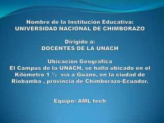 Nombre de la Institución Educativa:UNIVERSIDAD NACIONAL DE CHIMBORAZODirigido a: DOCENTES DE LA UNACH Ubicación GeográficaEl Campus de la UNACH, se halla ubicado en el Kilòmetro 1 ½  vìa a Guano, en la ciudad de Riobamba , provincia de Chimborazo-Ecuador.Equipo: AML tech 