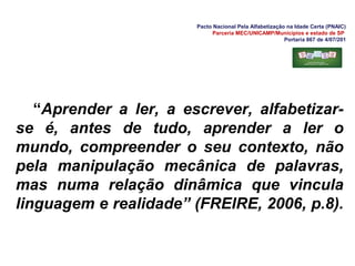 Pacto Nacional Pela Alfabetização na Idade Certa (PNAIC)
Parceria MEC/UNICAMP/Municípios e estado de SP
Portaria 867 de 4/07/201
“Aprender a ler, a escrever, alfabetizar-
se é, antes de tudo, aprender a ler o
mundo, compreender o seu contexto, não
pela manipulação mecânica de palavras,
mas numa relação dinâmica que vincula
linguagem e realidade” (FREIRE, 2006, p.8).
 