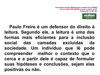 Pacto Nacional Pela Alfabetização na Idade Certa (PNAIC)
Parceria MEC/UNICAMP/Municípios e estado de SP
Portaria 867 de 4/07/201
Paulo Freire é um defensor do direito à
leitura. Segundo ele, a leitura é uma das
formas mais eficientes para a inclusão
social das camadas excluídas da
sociedade. Um indivíduo que lê pode
compreender melhor o contexto que o
cerca e a partir dele é capaz de formular
suas hipóteses e conclusões, sejam elas
positivas ou não.
 