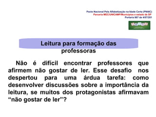 Pacto Nacional Pela Alfabetização na Idade Certa (PNAIC)
Parceria MEC/UNICAMP/Municípios e estado de SP
Portaria 867 de 4/07/201
Não é difícil encontrar professores que
afirmem não gostar de ler. Esse desafio nos
despertou para uma árdua tarefa: como
desenvolver discussões sobre a importância da
leitura, se muitos dos protagonistas afirmavam
“não gostar de ler”?
Leitura para formação das
professoras
 