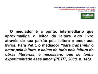 Pacto Nacional Pela Alfabetização na Idade Certa (PNAIC)
Parceria MEC/UNICAMP/Municípios e estado de SP
Portaria 867 de 4/07/201
O mediador é a ponte, intermediário que
aproxima/liga o leitor da leitura e do livro
através de sua paixão pela leitura e amor aos
livros. Para Petit, o mediador “para transmitir o
amor pela leitura, e acima de tudo pela leitura de
obras literárias, é necessário que se tenha
experimentado esse amor”(PETIT, 2008, p. 145).
 