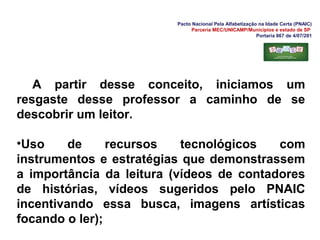 Pacto Nacional Pela Alfabetização na Idade Certa (PNAIC)
Parceria MEC/UNICAMP/Municípios e estado de SP
Portaria 867 de 4/07/201
A partir desse conceito, iniciamos um
resgaste desse professor a caminho de se
descobrir um leitor.
•Uso de recursos tecnológicos com
instrumentos e estratégias que demonstrassem
a importância da leitura (vídeos de contadores
de histórias, vídeos sugeridos pelo PNAIC
incentivando essa busca, imagens artísticas
focando o ler);
 