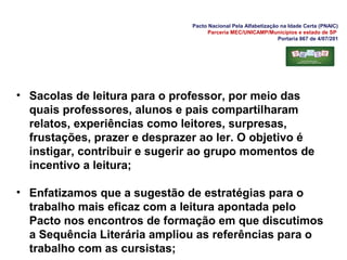 Pacto Nacional Pela Alfabetização na Idade Certa (PNAIC)
Parceria MEC/UNICAMP/Municípios e estado de SP
Portaria 867 de 4/07/201
• Sacolas de leitura para o professor, por meio das
quais professores, alunos e pais compartilharam
relatos, experiências como leitores, surpresas,
frustações, prazer e desprazer ao ler. O objetivo é
instigar, contribuir e sugerir ao grupo momentos de
incentivo a leitura;
• Enfatizamos que a sugestão de estratégias para o
trabalho mais eficaz com a leitura apontada pelo
Pacto nos encontros de formação em que discutimos
a Sequência Literária ampliou as referências para o
trabalho com as cursistas;
 