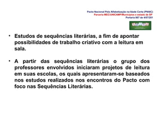 Pacto Nacional Pela Alfabetização na Idade Certa (PNAIC)
Parceria MEC/UNICAMP/Municípios e estado de SP
Portaria 867 de 4/07/201
• Estudos de sequências literárias, a fim de apontar
possibilidades de trabalho criativo com a leitura em
sala.
• A partir das sequências literárias o grupo dos
professores envolvidos iniciaram projetos de leitura
em suas escolas, os quais apresentaram-se baseados
nos estudos realizados nos encontros do Pacto com
foco nas Sequências Literárias.
 
