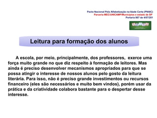 Pacto Nacional Pela Alfabetização na Idade Certa (PNAIC)
Parceria MEC/UNICAMP/Municípios e estado de SP
Portaria 867 de 4/07/201
A escola, por meio, principalmente, dos professores, exerce uma
força muito grande no que diz respeito à formação de leitores. Mas
ainda é preciso desenvolver mecanismos apropriados para que se
possa atingir o interesse de nossos alunos pelo gosto da leitura
literária. Para isso, não é preciso grande investimentos ou recursos
financeiro (eles são necessários e muito bem vindos), porém usar da
prática e da criatividade colabora bastante para o despertar desse
interesse.
Leitura para formação dos alunos
 