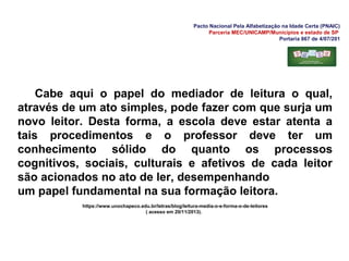 Pacto Nacional Pela Alfabetização na Idade Certa (PNAIC)
Parceria MEC/UNICAMP/Municípios e estado de SP
Portaria 867 de 4/07/201
Cabe aqui o papel do mediador de leitura o qual,
através de um ato simples, pode fazer com que surja um
novo leitor. Desta forma, a escola deve estar atenta a
tais procedimentos e o professor deve ter um
conhecimento sólido do quanto os processos
cognitivos, sociais, culturais e afetivos de cada leitor
são acionados no ato de ler, desempenhando
um papel fundamental na sua formação leitora.
https://www.unochapeco.edu.br/letras/blog/leitura-media-o-e-forma-o-de-leitores
( acesso em 20/11/2013).
 