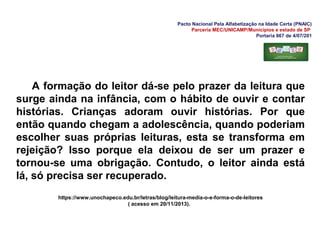 Pacto Nacional Pela Alfabetização na Idade Certa (PNAIC)
Parceria MEC/UNICAMP/Municípios e estado de SP
Portaria 867 de 4/07/201
A formação do leitor dá-se pelo prazer da leitura que
surge ainda na infância, com o hábito de ouvir e contar
histórias. Crianças adoram ouvir histórias. Por que
então quando chegam a adolescência, quando poderiam
escolher suas próprias leituras, esta se transforma em
rejeição? Isso porque ela deixou de ser um prazer e
tornou-se uma obrigação. Contudo, o leitor ainda está
lá, só precisa ser recuperado.
https://www.unochapeco.edu.br/letras/blog/leitura-media-o-e-forma-o-de-leitores
( acesso em 20/11/2013).
 