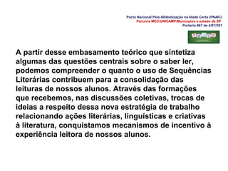 Pacto Nacional Pela Alfabetização na Idade Certa (PNAIC)
Parceria MEC/UNICAMP/Municípios e estado de SP
Portaria 867 de 4/07/201
A partir desse embasamento teórico que sintetiza
algumas das questões centrais sobre o saber ler,
podemos compreender o quanto o uso de Sequências
Literárias contribuem para a consolidação das
leituras de nossos alunos. Através das formações
que recebemos, nas discussões coletivas, trocas de
ideias a respeito dessa nova estratégia de trabalho
relacionando ações literárias, linguísticas e criativas
à literatura, conquistamos mecanismos de incentivo à
experiência leitora de nossos alunos.
 