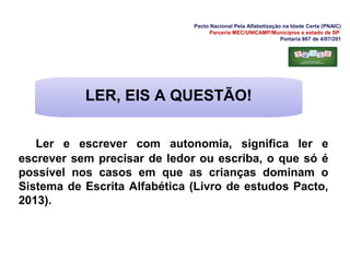 Pacto Nacional Pela Alfabetização na Idade Certa (PNAIC)
Parceria MEC/UNICAMP/Municípios e estado de SP
Portaria 867 de 4/07/201
Ler e escrever com autonomia, significa ler e
escrever sem precisar de ledor ou escriba, o que só é
possível nos casos em que as crianças dominam o
Sistema de Escrita Alfabética (Livro de estudos Pacto,
2013).
LER, EIS A QUESTÃO!
 