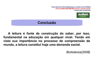 Pacto Nacional Pela Alfabetização na Idade Certa (PNAIC)
Parceria MEC/UNICAMP/Municípios e estado de SP
Portaria 867 de 4/07/201
A leitura é fonte de construção do saber, por isso,
fundamental na educação em qualquer nível. Tendo em
vista sua importância no processo de compreensão de
mundo, a leitura constitui hoje uma demanda social.
Bortolanza(2008)
Conclusão
 
