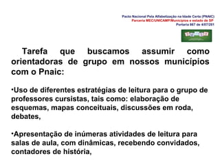 Pacto Nacional Pela Alfabetização na Idade Certa (PNAIC)
Parceria MEC/UNICAMP/Municípios e estado de SP
Portaria 867 de 4/07/201
Tarefa que buscamos assumir como
orientadoras de grupo em nossos municípios
com o Pnaic:
•Uso de diferentes estratégias de leitura para o grupo de
professores cursistas, tais como: elaboração de
esquemas, mapas conceituais, discussões em roda,
debates,
•Apresentação de inúmeras atividades de leitura para
salas de aula, com dinâmicas, recebendo convidados,
contadores de história,
 