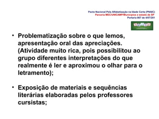 Pacto Nacional Pela Alfabetização na Idade Certa (PNAIC)
Parceria MEC/UNICAMP/Municípios e estado de SP
Portaria 867 de 4/07/201
• Problematização sobre o que lemos,
apresentação oral das apreciações.
(Atividade muito rica, pois possibilitou ao
grupo diferentes interpretações do que
realmente é ler e aproximou o olhar para o
letramento);
• Exposição de materiais e sequências
literárias elaboradas pelos professores
cursistas;
 