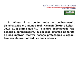 Pacto Nacional Pela Alfabetização na Idade Certa (PNAIC)
Parceria MEC/UNICAMP/Municípios e estado de SP
Portaria 867 de 4/07/201
A leitura é a ponte entre o conhecimento
sistematizado e o mundo real. Kleiman (Texto e Leitor:
2002, p.35) afirma que “[...] a leitura desmotivada não
conduz à aprendizagem.” E por isso estamos na tarefa
de nos motivar, motivar nossos professores e assim,
teremos alunos motivados e bons leitores.
 