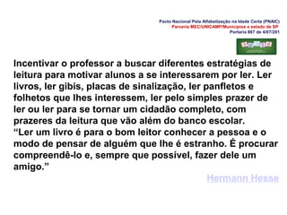 Pacto Nacional Pela Alfabetização na Idade Certa (PNAIC)
Parceria MEC/UNICAMP/Municípios e estado de SP
Portaria 867 de 4/07/201
Incentivar o professor a buscar diferentes estratégias de
leitura para motivar alunos a se interessarem por ler. Ler
livros, ler gibis, placas de sinalização, ler panfletos e
folhetos que lhes interessem, ler pelo simples prazer de
ler ou ler para se tornar um cidadão completo, com
prazeres da leitura que vão além do banco escolar.
“Ler um livro é para o bom leitor conhecer a pessoa e o
modo de pensar de alguém que lhe é estranho. É procurar
compreendê-lo e, sempre que possível, fazer dele um
amigo.”
Hermann Hesse
 