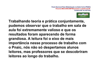 Pacto Nacional Pela Alfabetização na Idade Certa (PNAIC)
Parceria MEC/UNICAMP/Municípios e estado de SP
Portaria 867 de 4/07/201
Trabalhando teoria e prática conjuntamente,
pudemos observar que o trabalho em sala de
aula foi extremamente valioso e que os
resultados foram aparecendo de forma
grandiosa. A leitura foi o eixo de mais
importância nesse processo de trabalho com
o Pnaic, nós não só despertamos alunos
leitores, mas professores que se descobriram
leitores ao longo do trabalho.
 