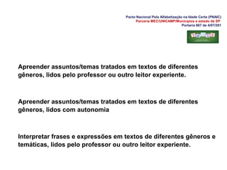 Pacto Nacional Pela Alfabetização na Idade Certa (PNAIC)
Parceria MEC/UNICAMP/Municípios e estado de SP
Portaria 867 de 4/07/201
Apreender assuntos/temas tratados em textos de diferentes
gêneros, lidos pelo professor ou outro leitor experiente.
Apreender assuntos/temas tratados em textos de diferentes
gêneros, lidos com autonomia
Interpretar frases e expressões em textos de diferentes gêneros e
temáticas, lidos pelo professor ou outro leitor experiente.
 