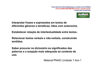 Pacto Nacional Pela Alfabetização na Idade Certa (PNAIC)
Parceria MEC/UNICAMP/Municípios e estado de SP
Portaria 867 de 4/07/201
Interpretar frases e expressões em textos de
diferentes gêneros e temáticas, lidos com autonomia.
Estabelecer relação de intertextualidade entre textos.
Relacionar textos verbais e não-verbais, construindo
sentidos.
Saber procurar no dicionário os significados das
palavras e a acepção mais adequada ao contexto de
uso.
Material PNAIC Unidade 1 Ano 1
 