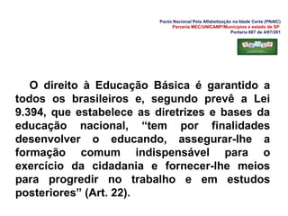 Pacto Nacional Pela Alfabetização na Idade Certa (PNAIC)
Parceria MEC/UNICAMP/Municípios e estado de SP
Portaria 867 de 4/07/201
O direito à Educação Básica é garantido a
todos os brasileiros e, segundo prevê a Lei
9.394, que estabelece as diretrizes e bases da
educação nacional, “tem por finalidades
desenvolver o educando, assegurar-lhe a
formação comum indispensável para o
exercício da cidadania e fornecer-lhe meios
para progredir no trabalho e em estudos
posteriores” (Art. 22).
 