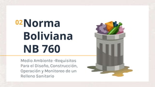 Norma
Boliviana
NB 760
02
Medio Ambiente -Requisitos
Para el Diseño, Construcción,
Operación y Monitoreo de un
Relleno Sanitario
 