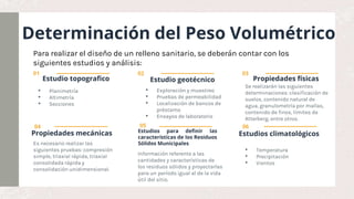 Determinación del Peso Volumétrico
Estudio topografico
• Planimetría
• Altimetría
• Secciones
Estudio geotécnico
• Exploración y muestreo
• Pruebas de permeabilidad
• Localización de bancos de
préstamo
• Ensayos de laboratorio
Propiedades mecánicas
Es necesario realizar las
siguientes pruebas: compresión
simple, triaxial rápida, triaxial
consolidada rápida y
consolidación unidimensional.
Estudios para definir las
características de los Residuos
Sólidos Municipales
Propiedades físicas
Se realizarán las siguientes
determinaciones: clasificación de
suelos, contenido natural de
agua, granulometría por mallas,
contenido de finos, límites de
Atterberg, entre otros.
Estudios climatológicos
• Temperatura
• Precipitación
• Vientos
01 02 03
04 05 06
Para realizar el diseño de un relleno sanitario, se deberán contar con los
siguientes estudios y análisis:
Información referente a las
cantidades y características de
los residuos sólidos y proyectarlas
para un período igual al de la vida
útil del sitio.
 