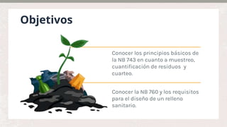 Objetivos
Conocer la NB 760 y los requisitos
para el diseño de un relleno
sanitario.
Conocer los principios básicos de
la NB 743 en cuanto a muestreo,
cuantificación de residuos y
cuarteo.
 