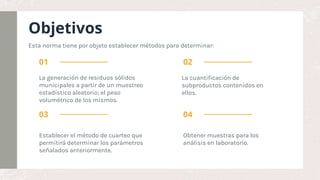 Objetivos
La generación de residuos sólidos
municipales a partir de un muestreo
estadístico aleatorio; el peso
volumétrico de los mismos.
La cuantificación de
subproductos contenidos en
ellos.
Establecer el método de cuarteo que
permitirá determinar los parámetros
señalados anteriormente.
Obtener muestras para los
análisis en laboratorio.
01 02
03 04
Esta norma tiene por objeto establecer métodos para determinar:
 