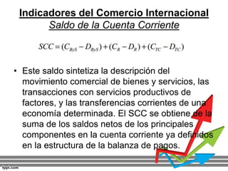 Indicadores del Comercio Internacional
Saldo de la Cuenta Corriente
• Este saldo sintetiza la descripción del
movimiento comercial de bienes y servicios, las
transacciones con servicios productivos de
factores, y las transferencias corrientes de una
economía determinada. El SCC se obtiene de la
suma de los saldos netos de los principales
componentes en la cuenta corriente ya definidos
en la estructura de la balanza de pagos.