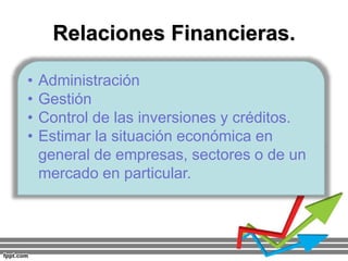Relaciones Financieras.
• Administración
• Gestión
• Control de las inversiones y créditos.
• Estimar la situación económica en
general de empresas, sectores o de un
mercado en particular.