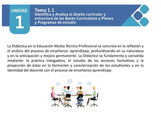 La Didáctica en la Educación Media Técnico Profesional se concreta en la reflexión y
el análisis del proceso de enseñanza- aprendizaje, profundizando en su naturaleza
y en la anticipación y mejora permanente. La Didáctica se fundamenta y consolida
mediante: la práctica indagadora, el estudio de las acciones formativas y la
proyección de éstas en la formación y caracterización de los estudiantes y en la
identidad del docente con el proceso de enseñanza-aprendizaje.
 