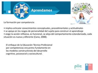 La formación por competencia:
• implica articular conocimientos conceptuales, procedimentales y actitudinales
• se apoya en los rasgos de personalidad del sujeto para construir el aprendizaje
• exige la acción reflexiva, es funcional, se aleja del comportamiento estandarizado, cada
situación es nueva y diferente (Cano, 2008).
El enfoque de la Educación Técnico Profesional
por competencias encuentra fundamento en
los modelos constructivista del desarrollo
cognitivo, psicosocial y sociocultural.
 