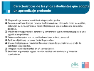 Características de las y los estudiantes que adoptan
un aprendizaje profundo
 El aprendizaje es un acto satisfactorio para ellas y ellos.
 Consideran el transformar, cambiar las formas de ver el mundo, crean su realidad,
estimulan su metacognición y están interesados e interesadas en su desarrollo
personal.
 Tratan de conseguir que el aprender y comprender sus materias tenga para sí una
significación personal.
 Creen que las tareas son un medio de enriquecimiento personal.
 Definen objetivos y no paran hasta llegar a ellos.
 Usan estrategias para maximizar la comprensión de sus materias, al grado de
satisfacer su curiosidad.
 Integran los conocimientos en un solo conjunto.
 Examinan argumentos lógicos relacionándolos con evidencias y formulan
conclusiones.
 