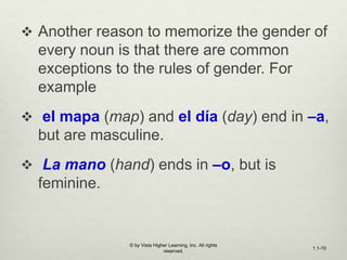 Another reason to memorize the gender of
every noun is that there are common
exceptions to the rules of gender. For
example
 el mapa (map) and el día (day) end in –a,
but are masculine.
 La mano (hand) ends in –o, but is
feminine.
© by Vista Higher Learning, Inc. All rights
reserved.
1.1-10
 