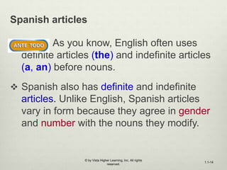 Spanish articles
 As you know, English often uses
definite articles (the) and indefinite articles
(a, an) before nouns.
 Spanish also has definite and indefinite
articles. Unlike English, Spanish articles
vary in form because they agree in gender
and number with the nouns they modify.
© by Vista Higher Learning, Inc. All rights
reserved.
1.1-14
 