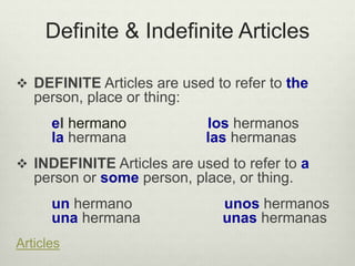 Definite & Indefinite Articles
 DEFINITE Articles are used to refer to the
person, place or thing:
el hermano los hermanos
la hermana las hermanas
 INDEFINITE Articles are used to refer to a
person or some person, place, or thing.
un hermano unos hermanos
una hermana unas hermanas
Articles
 